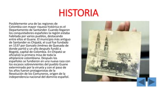 HISTORIA 
Posiblemente una de las regiones de 
Colombia con mayor riqueza histórica es el 
Departamento de Santander. Cuando llegaron 
los conquistadores españoles la región estaba 
habitada por varios pueblos, destacando 
entre ellos el Guane. El municipio más antiguo 
de Santander es Chipatá, el cual fue fundado 
en 1537 por Gonzalo Jiménez de Quesada de 
donde partió y un año después fundó a 
Bogotá, capital de Colombia. En Chipatá se 
oficializó la primera misa de toda la 
altiplanicie colombiana. Después los 
españoles se fundieron en una nueva raza con 
los escasos sobrevivientes del pueblo Guane 
exterminado por la viruela y con el paso de 
los años fueron protagonistas de la 
Revolución de los Comuneros, origen de la 
independencia nacional del dominio español. 
 