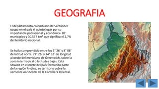 GEOGRAFIA 
El departamento colombiano de Santander 
ocupa en el país el quinto lugar por su 
importancia poblacional y económica. 87 
municipios y 30.537 km² que significa el 2,7% 
del territorio nacional. 
Se halla comprendido entre los 5° 26´ y 8° 08¨ 
de latitud norte. 72° 26´ y 74° 32´ de longitud 
al oeste del meridiano de Greenwich, sobre la 
zona intertropical o latitudes bajas. Está 
situado en el norte del país formando parte 
de la región Andina, su territorio cubre la 
vertiente occidental de la Cordillera Oriental. 
 