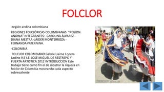 FOLCLOR 
-región andina colombiana 
REGIONES FOLCLÓRICAS COLOMBIANAS. “REGION 
ANDINA” INTEGRANTES: -CAROLINA ÁLVAREZ - 
DIANA MESTRA -JÁIDER MONTERROZA - 
FERNANDA PATERNINA. 
-COLOMBIA 
FOLCLOR COLOMBIANO Gabriel Jaime Lopera 
Ladino 9,5 I.E. JOSE MIGUEL DE RESTREPO Y 
PUERTA ARTISTICA 2012 INTRODUCCION Este 
trabajo tiene como fin el de mostrar la riqueza en 
folclor de Colombia mostrando cada aspecto 
sobresaliente 
 