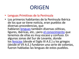 ORIGEN
• Lenguas Primitivas de la Península
• Los primeros habitantes de la Península Ibérica
de los que se tiene noticia, eran pueblos de
diversas procedencias, que
hablaron lenguas también diversas célticas,
ligures, ibéricas, etc.; pero el conocimiento que
tenemos de ellas es muy escaso y confuso. En
algunas zonas del Sur de Levante, donde
los fenicios (desde el Siglo XI A.E.) y los griegos
(desde el VII A.E.) fundaron una serie de colonias,
fueron habladas las lenguas de estos pueblos.
 