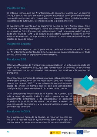 10
Plataforma GIS
El entorno tecnológico del Ayuntamiento de Santander cuenta con un sistema
GIS, que es utilizado para almacenar y procesar todos los datos georreferenciados
que gestionan los servicios municipales, como pueden ser el mobiliario urbano,
las paradas de autobuses, las incidencias de la policía, etcétera.
El ayuntamiento cuenta con la plataforma ArcGis de Esri: ArcGis Server 9.3.1,
ArcSDE 9.3.1 y ArcGis Desktop 9.3.1. En la actualidad este sistema está desplegado
en un servidor físico. Este servicio está equipado con 2 procesadores de 2 núcleos
cada uno –8GB de RAM–, y se ejecuta en un sistema operativo Windows Server.
Además este servicio es soportado por el sistema de almacenamiento EVA y el
clúster de base de datos.
Plataforma eXperta
La Plataforma eXperta constituye el núcleo de la solución de eAdministracion
del Ayuntamiento de Santander. Esta herramienta está enfocada a resolver todo
el ciclo de vida de un expediente administrativo.
Plataforma SAE
El Servicio Municipal de Transportes está equipado con un sistema de soporte a la
explotación (Plataforma SAE), que está formado por un conjunto de soluciones
que combinan varias tecnologías para mejorar los servicios y la gestión del
transporte.
El componente principal de esta plataforma es el equipamiento
embarcado compuesto por un localizador GPS, una unidad
central de proceso (LPU), y un sistema de comunicaciones,
capaz de enviar en tiempo real (o con una periodicidad
configurable) la posición del vehículo al centro de control.
Otro componente importante es el Centro de Control, que
está a cargo de recibir todos los datos generados por el
equipamiento embarcado y de proporcionar al personal
municipal la posibilidad de tomar decisiones, a través de
una consola de operaciones, y de ejecutar acciones sobre un
determinado vehículo.
Plataforma INCISIS
En la aplicación Pulso de la Ciudad, se reportan eventos en
los que se requiere que el ayuntamiento tome algún tipo de
acción, para dar respuesta a asuntos de su responsabilidad.
 