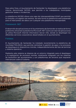 11
Para estos fines, el Ayuntamiento de Santander ha desplegado una plataforma
interna, denominada INCISIS, que permite a los trabajadores municipales
gestionar tareas o incidencias.
La plataforma INCISIS ofrece una capa de interoperabilidad SOAP que permite
la consulta y el registro de eventos, de esta forma la plataforma está preparada
para el intercambio de datos con cualquier otra plataforma interoperable.
Framework .NET
El desarrollo de aplicaciones en el Ayuntamiento de Santander se realiza de forma
preferente utilizando la plataforma Microsoft .NET. Como servidor de aplicaciones
se utiliza Microsoft Internet Information Server (IIS), donde se despliegan los
diferentes servicios corporativos desarrollados en el ayuntamiento.
Fieldeas
El Ayuntamiento de Santander ha instalado recientemente la plataforma de
movilidad FIELDEAS, que permite centralizar la gestión de apps y los procesos
de despliegue en dispositivos móviles, independientemente del tipo de terminal
y sistema operativo.
Mediante este sistema se dispone de un entorno integrado para el despliegue
y la explotación de procesos móviles, totalmente integrado con los sistemas
de backoffice del ayuntamiento y con plataformas de terceros que requieran
intervención sobre el sistema.
 