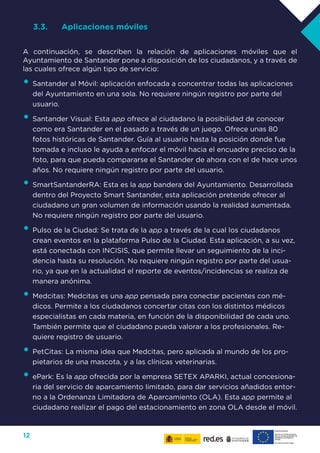 12
3.3.	 Aplicaciones móviles
A continuación, se describen la relación de aplicaciones móviles que el
Ayuntamiento de Santander pone a disposición de los ciudadanos, y a través de
las cuales ofrece algún tipo de servicio:
•	Santander al Móvil: aplicación enfocada a concentrar todas las aplicaciones
del Ayuntamiento en una sola. No requiere ningún registro por parte del
usuario.
•	Santander Visual: Esta app ofrece al ciudadano la posibilidad de conocer
como era Santander en el pasado a través de un juego. Ofrece unas 80
fotos históricas de Santander. Guía al usuario hasta la posición donde fue
tomada e incluso le ayuda a enfocar el móvil hacia el encuadre preciso de la
foto, para que pueda compararse el Santander de ahora con el de hace unos
años. No requiere ningún registro por parte del usuario.
•	SmartSantanderRA: Esta es la app bandera del Ayuntamiento. Desarrollada
dentro del Proyecto Smart Santander, esta aplicación pretende ofrecer al
ciudadano un gran volumen de información usando la realidad aumentada.
No requiere ningún registro por parte del usuario.
•	Pulso de la Ciudad: Se trata de la app a través de la cual los ciudadanos
crean eventos en la plataforma Pulso de la Ciudad. Esta aplicación, a su vez,
está conectada con INCISIS, que permite llevar un seguimiento de la inci-
dencia hasta su resolución. No requiere ningún registro por parte del usua-
rio, ya que en la actualidad el reporte de eventos/incidencias se realiza de
manera anónima.
•	Medcitas: Medcitas es una app pensada para conectar pacientes con mé-
dicos. Permite a los ciudadanos concertar citas con los distintos médicos
especialistas en cada materia, en función de la disponibilidad de cada uno.
También permite que el ciudadano pueda valorar a los profesionales. Re-
quiere registro de usuario.
•	PetCitas: La misma idea que Medcitas, pero aplicada al mundo de los pro-
pietarios de una mascota, y a las clínicas veterinarias.
•	ePark: Es la app ofrecida por la empresa SETEX APARKI, actual concesiona-
ria del servicio de aparcamiento limitado, para dar servicios añadidos entor-
no a la Ordenanza Limitadora de Aparcamiento (OLA). Esta app permite al
ciudadano realizar el pago del estacionamiento en zona OLA desde el móvil.
 