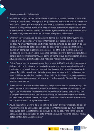 13
Requiere registro del usuario.
•	eJoven: Es la app de la Concejalía de Juventud. Concentra toda la informa-
ción que ofrece esta Concejalía a los jóvenes de Santander, desde la relativa
a Espacio Joven, pasando por actividades y boletines informativos. Permite
además a los jóvenes apuntarse a las distintas actividades organizadas por
el servicio de Juventud dando una visión agendada de dichos eventos. Para
acceder a algunas funciones se requiere el registro del usuario.
•	Smarter Travel: Esta app se desarrolló dentro del marco del proyecto eu-
ropeo Smart Santander, y ofrece información del estado del tráfico en la
ciudad. Aporta información en tiempo real del estado de congestión de las
calles, combinando datos obtenidos de sensores y espiras de tráfico me-
diante un complejo algoritmo de cálculo. Por otro lado incorpora para el
ciudadano información sobre las calles cortadas dentro del municipio, tanto
parcial como completamente, así como el tiempo que permanecerán en esa
situación (cortes planificados). No requiere registro de usuario.
•	Cuida Santander: app ofrecida por la empresa ASCAN, actual concesionara
del servicio de limpieza y recogida de residuos urbanos, para facilitar a los
ciudadanos un servicio en el que solicitar la recogida de residuos no habi-
tuales. También permite al ciudadano ponerse en contacto con la empresa
para notificar incidentes relativos al servicio de limpieza. Los eventos regis-
trados a través de esta app se integran con Pulso de la Ciudad. No requiere
registro de usuario.
•	Smart Water: app desarrollada dentro del proyecto Smart Water y cuyo ob-
jetivo es dar al ciudadano información en tiempo real del ciclo integral del
agua. Las incidencias reportadas son recibidas por correo electrónico por
la empresa concesionaria del servicio de aguas. Requiere identificación de
usuario para aquellas partes de la app que muestran información relaciona-
da con el contrato de agua del usuario.
•	Apps open data: Dentro de la iniciativa de Open Data promocionada por el
Ayuntamiento de Santander son varios los infomediarios que han desarro-
llado apps para los diferentes colectivos de la ciudad. Para ver la lista de
aplicaciones desarrolladas en este ámbito se puede visitar la página: http://
datos.santander.es/applications/
 
