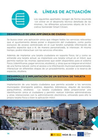 14
4. 	 LÍNEAS DE ACTUACIÓN
Los siguientes apartados recogen de forma resumida
–sin entrar en el desarrollo técnico detallado de las
mismas–, las diferentes actuaciones objeto de la ini-
ciativa Santander Smart Citizen.
DESARROLLO DE UNA APP ÚNICA DE CIUDAD
Se busca crear una aplicación única que integre todos los servicios relevantes
que el ayuntamiento desea poner a disposición del ciudadano, como punto
exclusivo de acceso centralizado en el cual tendrá cumplida información de
aquellos aspectos que a él, de manera personalizada, le interesan. Al mismo
tiempo, podrá interactuar con los servicios ofrecidos.
Además de implantar una tarjeta ciudadana en soporte físico, tal y como se
entiende una tarjeta actual, se implantará una tarjeta virtual en el móvil, que
permita realizar las mismas operaciones que estén disponibles para el sistema
físico, (identificarse, pagar servicios, etcétera), y otras que se integran en el móvil
de una forma natural, como el acceso a la información municipal personalizada,
interactuar en diferentes etapas de un procedimiento, acceder a la reserva de
espacios, etcétera.
DESARROLLO E IMPLANTACIÓN DE UN SISTEMA DE TARJETA
CIUDADANA
Implantación de una tarjeta ciudadana que permita acceder a los servicios
municipales (transporte público, deportes, bibliotecas, alquiler de bicicleta,
parquímetros, etcétera). La tarjeta ciudadana debe proporcionar una
identificación única al ciudadano y permitir realizar trámites administrativos
y otras interacciones con la administración electrónica, utilizando para ello la
propia tarjeta física o bien la aplicación móvil.
 