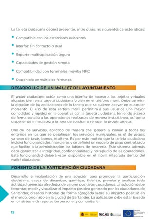 15
La tarjeta ciudadana deberá presentar, entre otras, las siguientes características:
•	Compatible con los estándares existentes
•	Interfaz sin contacto o dual
•	Soporte multi-aplicación seguro
•	Capacidades de gestión remota
•	Compatibilidad con terminales móviles NFC
•	Disponible en múltiples formatos
DESARROLLO DE UN WALLET DEL AYUNTAMIENTO
El wallet ciudadano actúa como una interfaz de acceso a las tarjetas virtuales
alojadas bien en la tarjeta ciudadana o bien en el teléfono móvil. Debe permitir
la elección de las aplicaciones de la tarjeta que se quieren activar en cualquier
momento. El uso de esta cartera móvil permitirá a sus usuarios una mayor
comodidad y rapidez en la operativa con la tarjeta ciudadana, teniendo acceso
de forma sencilla a las operaciones realizadas de manera instantánea, así como
disponer de inmediatez a la hora de solicitar o renovar la propia tarjeta.
Uno de los servicios, aplicado de manera casi general y común a todos los
entornos en los que se despliegan los servicios municipales, es el de pagos;
ya sean de tasas, bonos, etcétera. Es por este motivo que la tarjeta ciudadana
incluirá funcionalidades financieras y se definirá un modelo de pago centralizado
que facilite a la administración las labores de tesorería. Este sistema además
debe garantizar la integridad, confidencialidad y no repudio de las operaciones.
Esta funcionalidad deberá estar disponible en el móvil, integrada dentro del
wallet ciudadano.
FOMENTO DE LA PARTICIPACIÓN CIUDADANA
Desarrollo e implantación de una solución para promover la participación
ciudadana, capaz de dinamizar, gamificar, fidelizar, premiar y analizar toda
actividad generada alrededor de valores positivos ciudadanos. La solución debe
fomentar, medir y visualizar el impacto positivo generado por los ciudadanos de
Santander, creando historias de forma agregada sobre su impacto positivo en
el mundo, originado en la ciudad de Santander. La aplicación debe estar basada
en un sistema de reputación personal y comunitario.
 