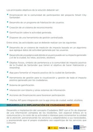 16
Los principales objetivos de la solución deberán ser:
•	Dinamización de la comunidad de participantes del proyecto Smart City
Santander.
•	Desarrollo de un programa de fidelización de usuarios.
•	Creación de un sistema de reconocimiento.
•	Gamificación sobre la actividad generada.
•	Disponer de una herramienta de gestión centralizada.
Entre otras, las actividades que se deberán realizar son las siguientes:
•	Desarrollo de un sistema de medición de impacto basado en un algoritmo
que agregue datos de actividad generada por los usuarios.
•	Desarrollo de una página web dónde el usuario pueda ver su impacto generado
y el de la ciudad, los retos, acciones, etcétera.
•	Objetos físicos, símbolo de pertenencia a la comunidad de impacto positivo
de la Ciudad de Santander que tienen el objetivo de hacer fidelización y
rewarding.
•	App para fomentar el impacto positivo de la ciudad de Santander,
•	Herramienta de gestión para la visualización y gestión de todo el impacto
positivo generado por los ciudadanos.
•	Sistema de gamificación.
•	Interacción con tótems y otros sistemas de información.
•	Acciones de Dinamización para favorecer participación.
•	Interfaz API para integración con la app única de ciudad, wallet, etcétera.
DESARROLLO E IMPLANTACIÓN DE CIUDADANO 360º
Desarrollo e implantación del concepto Ciudadano 360º con el fin de disponer
de una información completa de los residentes, con especial énfasis en la
comunicación y la visión de su actividad e intereses para incrementar la calidad
de la atención, personalizando los servicios y adaptándolos a sus necesidades,
y promoviendo que el propio ciudadano sea copartícipe de los servicios que
consume.
 