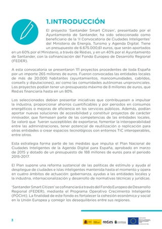3
1.	INTRODUCCIÓN
El proyecto ‘Santander Smart Citizen’, presentado por el
Ayuntamiento de Santander, ha sido seleccionado como
beneficiario de la ‘II Convocatoria de Ciudades Inteligentes’
del Ministerio de Energía, Turismo y Agenda Digital. Tiene
un presupuesto de 6.675.000,61 euros, que serán aportados
en un 60% por el Ministerio, a través de Red.es, y en un 40% por el Ayuntamiento
de Santander, con la cofinanciación del Fondo Europeo de Desarrollo Regional
(FEDER).
A esta convocatoria se presentaron 111 proyectos procedentes de toda España
por un importe 265 millones de euros. Fueron convocadas las entidades locales
de más de 20.000 habitantes (ayuntamientos, mancomunidades, cabildos,
consells y diputaciones), así como las comunidades autónomas uniprovinciales.
Los proyectos podían tener un presupuesto máximo de 8 millones de euros, que
Red.es financiaría hasta en un 80%.
Los seleccionados debían presentar iniciativas que contribuyesen a impulsar
la industria, proporcionar ahorros cuantificables y por periodos en consumos
energéticos o mejoras de eficiencia en los servicios públicos. Además, podían
aportar nuevas soluciones de accesibilidad y constituir proyectos de carácter
innovador, que formasen parte de las competencias de las entidades locales.
Se valoró que fueran susceptibles de exportarse, fomentar la interoperabilidad
entre las administraciones, tener potencial de reutilización o replicación para
otras entidades o crear espacios tecnológicos con entornos TIC interoperables,
entre otros.
Esta estrategia forma parte de las medidas que impulsa el Plan Nacional de
Ciudades Inteligentes de la Agenda Digital para España, aprobado en marzo
de 2015 y dotado de un presupuesto de 188 millones de euros para el periodo
2015-2017.
El Plan supone una reforma sustancial de las políticas de estímulo y ayuda al
despliegue de ciudades e islas inteligentes mantenida hasta el momento y opera
en cuatro ámbitos de actuación: gobernanza, ayudas a las entidades locales y
la industria, internacionalización y desarrollo de normativas técnicas y jurídicas.
‘SantanderSmartCitizen’secofinanciaráatravésdelFondoEuropeodeDesarrollo
Regional (FEDER), mediante el Programa Operativo Crecimiento Inteligente
(POCInt). La finalidad de este fondo es fortalecer la cohesión económica y social
en la Unión Europea y corregir los desequilibrios entre sus regiones.
 