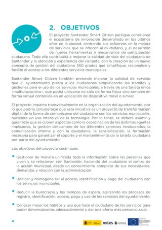 4
2.	 OBJETIVOS
El proyecto Santander Smart Citizen persigue cohesionar
el ecosistema de innovación desarrollado en los últimos
años en la ciudad, centrando sus esfuerzos en la mejora
de servicios que se ofrecen al ciudadano, y el desarrollo
de nuevas herramientas y mecanismos de participación
ciudadana. Todo ello contribuirá a mejorar la calidad de vida del ciudadano de
Santander y la atención y experiencia del visitante, con la creación de un nuevo
concepto de gestión del ciudadano 360 grados que simplifique, racionalice y
facilite el acceso a los diferentes servicios municipales.
Santander Smart Citizen también pretende mejorar la calidad de servicio
que el ayuntamiento presta a los ciudadanos simplificando los trámites y
gestiones para el uso de los servicios municipales, a través de una tarjeta única
–multidispositivo–, que podrá utilizarse no sólo de forma física sino también en
forma virtual contenida en un aplicación de dispositivo móvil o similar.
El proyecto impacta transversalmente en la organización del ayuntamiento, por
lo que podría considerarse que esta iniciativa es un proyecto de transformación
digital de la forma de comunicarse del ciudadano con los servicios municipales,
haciendo un uso intensivo de la tecnología. Por lo tanto, se deberá asumir y
garantizar que se cubren aspectos como la coordinación de los distintos agentes
implicados, la gestión del cambio de los diferentes servicios involucrados, la
comunicación interna y con la ciudadanía, la sensibilización, la formación
necesaria para garantizar el soporte y el mantenimiento de la tarjeta ciudadana
por parte del ayuntamiento.
Los objetivos del proyecto serán pues:
•	Gestionar de manera unificada toda la información sobre las personas que
viven y se relacionan con Santander, haciendo del ciudadano el centro de
la acción municipal, desde un conocimiento completo de sus necesidades,
demandas y relación con la administración.
•	Unificar y homogeneizar el acceso, identificación y pago del ciudadano con
los servicios municipales.
•	Reducir la burocracia y los tiempos de espera, agilizando los procesos de
registro, identificación, acceso, pago y uso de los servicios del ayuntamiento.
•	Conocer mejor los hábitos y uso que hace el ciudadano de los servicios para
poder dimensionarlos adecuadamente y dar una oferta más personalizada.
 