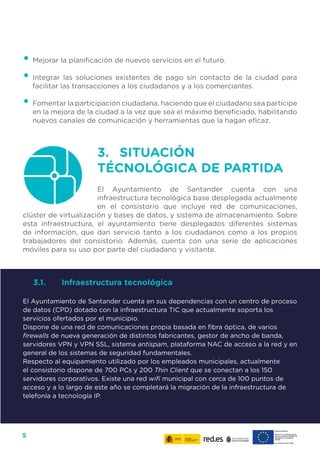 5
•	Mejorar la planificación de nuevos servicios en el futuro.
•	Integrar las soluciones existentes de pago sin contacto de la ciudad para
facilitar las transacciones a los ciudadanos y a los comerciantes.
•	Fomentar la participación ciudadana, haciendo que el ciudadano sea partícipe
en la mejora de la ciudad a la vez que sea el máximo beneficiado, habilitando
nuevos canales de comunicación y herramientas que la hagan eficaz.
3.	 SITUACIÓN
TÉCNOLÓGICA DE PARTIDA
El Ayuntamiento de Santander cuenta con una
infraestructura tecnológica base desplegada actualmente
en el consistorio que incluye red de comunicaciones,
clúster de virtualización y bases de datos, y sistema de almacenamiento. Sobre
esta infraestructura, el ayuntamiento tiene desplegados diferentes sistemas
de información, que dan servicio tanto a los ciudadanos como a los propios
trabajadores del consistorio. Además, cuenta con una serie de aplicaciones
móviles para su uso por parte del ciudadano y visitante.
3.1.	 Infraestructura tecnológica
El Ayuntamiento de Santander cuenta en sus dependencias con un centro de proceso
de datos (CPD) dotado con la infraestructura TIC que actualmente soporta los
servicios ofertados por el municipio.
Dispone de una red de comunicaciones propia basada en fibra óptica, de varios
firewalls de nueva generación de distintos fabricantes, gestor de ancho de banda,
servidores VPN y VPN SSL, sistema antispam, plataforma NAC de acceso a la red y en
general de los sistemas de seguridad fundamentales.
Respecto al equipamiento utilizado por los empleados municipales, actualmente
el consistorio dispone de 700 PCs y 200 Thin Client que se conectan a los 150
servidores corporativos. Existe una red wifi municipal con cerca de 100 puntos de
acceso y a lo largo de este año se completará la migración de la infraestructura de
telefonía a tecnología IP.
 