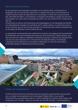 6
Red de Comunicaciones
El Ayuntamiento de Santander ha estado, en los últimos años, invirtiendo en el
despliegue de una red de fibra óptica por la ciudad. Esta acción ha permitido a la
ciudad conectar todas las dependencias municipales, a través de su propia red de
alta velocidad de 1GB/s, y ha facilitado un progreso tecnológico a todos los servicios
municipales. En cuatro años ha pasado de contar con una red de 10 Km a disponer de
100 km.
Actualmente la red de comunicaciones está desplegada en una topología de estrella.
Las dependencias situadas en la periferia de la ciudad utilizan un switch de acceso a
la red, mientras que en las oficinas centrales se concentran dos nodos principales que
se encargan de distribuir todo el tráfico de red.
La mayoría de componentes que conforman el entorno tecnológico del Ayuntamiento
de Santander usan esta infraestructura para las comunicaciones. Cabe remarcar que
esta red permite, además, establecer controles de acceso y políticas de autenticación
a la red, así como disponer de un mecanismo de descubrimiento, inventariado
y bloqueo de los dispositivos conectados, habilitando un entorno securizado y
controlado desde los diferentes puntos de acceso.
Clúster de virtualización
El CPD (Centro de Proceso de Datos) del Ayuntamiento de Santander está provisto
con un clúster de virtualización con tecnología VMWare ESXi, en su versión
Enterprise Plus, ejecutándose sobre un chasis de Blades HP Proliant. Éste clúster está
compuesto por 5 nodos –cada uno provisto por 192 GB de RAM–, 2 procesadores y
 