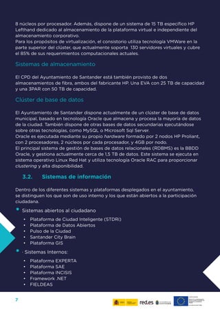 7
8 núcleos por procesador. Además, dispone de un sistema de 15 TB específico HP
Lefthand dedicado al almacenamiento de la plataforma virtual e independiente del
almacenamiento corporativo.
Para los propósitos de virtualización, el consistorio utiliza tecnología VMWare en la
parte superior del clúster, que actualmente soporta 130 servidores virtuales y cubre
el 85% de sus requerimientos computacionales actuales.
Sistemas de almacenamiento
El CPD del Ayuntamiento de Santander está también provisto de dos
almacenamientos de fibra, ambos del fabricante HP. Una EVA con 25 TB de capacidad
y una 3PAR con 50 TB de capacidad.
Clúster de base de datos
El Ayuntamiento de Santander dispone actualmente de un clúster de base de datos
municipal, basado en tecnología Oracle que almacena y procesa la mayoría de datos
de la ciudad. También dispone de otras bases de datos secundarias ejecutándose
sobre otras tecnologías, como MySQL o Microsoft Sql Server.
Oracle es ejecutada mediante su propio hardware formado por 2 nodos HP Proliant,
con 2 procesadores, 2 núcleos por cada procesador, y 4GB por nodo.
El principal sistema de gestión de bases de datos relacionales (RDBMS) es la BBDD
Oracle, y gestiona actualmente cerca de 1,5 TB de datos. Este sistema se ejecuta en
sistema operativo Linux Red Hat y utiliza tecnología Oracle RAC para proporcionar
clustering y alta disponibilidad.
3.2.	 Sistemas de información
Dentro de los diferentes sistemas y plataformas desplegados en el ayuntamiento,
se distinguen los que son de uso interno y los que están abiertos a la participación
ciudadana.
•	Sistemas abiertos al ciudadano
•	 Plataforma de Ciudad Inteligente (STDRi)
•	 Plataforma de Datos Abiertos
•	 Pulso de la Ciudad
•	 Santander City Brain
•	 Plataforma GIS
•	· Sistemas Internos:
•	 Plataforma EXPERTA
•	 Plataforma SAE
•	 Plataforma INCISIS
•	 Framework .NET
•	 FIELDEAS
 