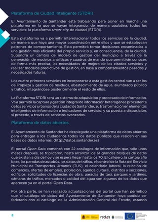 8
Plataforma de Ciudad Inteligente (STDRi)
El Ayuntamiento de Santander está trabajando para poner en marcha una
plataforma en la que se vayan integrando, de manera paulatina, todos los
servicios: la plataforma smart city de ciudad (STDRi).
Esta plataforma va a permitir interrelacionar todos los servicios de la ciudad,
de manera que haya una mayor coordinación entre ellos y que se establezcan
patrones de comportamiento. Esto permitirá tomar decisiones encaminadas a
una gestión más eficiente del propio servicio y, en consecuencia, de la ciudad.
Supondrá un cambio de modelo de gestión del municipio a través de la
generación de modelos analíticos y cuadros de mando que permitirán conocer,
de forma más precisa, las necesidades de mejora de los citados servicios y
realizar modelos predictivos de gestión, en base a comportamientos pasados y
necesidades futuras.
Los cuatro primeros servicios en incorporarse a esta gestión central van a ser los
de limpieza y gestión de residuos, abastecimiento de agua, alumbrado público
y tráfico, integrándose posteriormente el resto de ellos.
La Plataforma STDRi será un sistema de adquisición y procesado de información.
Va a permitir la captura y gestión integral de información heterogénea procedente
de los servicios urbanos de la ciudad de Santander, su trasformación en elementos
inteligentes de información o indicadores de servicio, y su puesta a disposición,
si procede, a través de servicios avanzados.
Plataforma de datos abiertos
El Ayuntamiento de Santander ha desplegado una plataforma de datos abiertos
para entregar a los ciudadanos todos los datos públicos que residen en sus
bases de datos internas. (http://datos.santander.es)
El portal Open Data comenzó con 22 catálogos de información que, sólo unos
meses después, se triplicaron, hasta alcanzar los 61 grandes bloques de datos
que existen a día de hoy y se espera llegar hasta los 70. El callejero, la cartografía
base, las paradas de autobús, los datos de tráfico, el control de la flota del Servicio
Municipal de Transportes Urbanos (TUS), el calendario laboral, la relación de
comercios, ofertas de empleo, población, agenda cultural, distritos y secciones,
edificios, solicitudes de licencias de obra, paradas de taxi, parques y jardines,
cámaras de tráfico, mercados o calidad del agua son algunos de los datos que
aparecen ya en el portal Open Data.
Por otra parte, se han realizado actualizaciones del portal que han permitido
que el catálogo de datos del Ayuntamiento de Santander haya podido ser
federado con el catálogo de la Administración General del Estado, estando
 