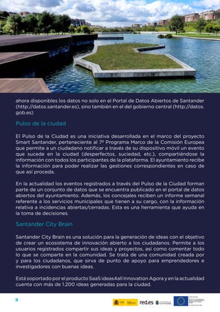 9
ahora disponibles los datos no solo en el Portal de Datos Abiertos de Santander
(http://datos.santander.es), sino también en el del gobierno central (http://datos.
gob.es)
Pulso de la ciudad
El Pulso de la Ciudad es una iniciativa desarrollada en el marco del proyecto
Smart Santander, perteneciente al 7º Programa Marco de la Comisión Europea
que permite a un ciudadano notificar a través de su dispositivo móvil un evento
que sucede en la ciudad (desperfectos, suciedad, etc.), compartiéndose la
información con todos los participantes de la plataforma. El ayuntamiento recibe
la información para poder realizar las gestiones correspondientes en caso de
que así proceda.
En la actualidad los eventos registrados a través del Pulso de la Ciudad forman
parte de un conjunto de datos que se encuentra publicado en el portal de datos
abiertos del ayuntamiento. Además, los concejales reciben un informe semanal
referente a los servicios municipales que tienen a su cargo, con la información
relativa a incidencias abiertas/cerradas. Esta es una herramienta que ayuda en
la toma de decisiones.
Santander City Brain
Santander City Brain es una solución para la generación de ideas con el objetivo
de crear un ecosistema de innovación abierto a los ciudadanos. Permite a los
usuarios registrados compartir sus ideas y proyectos, así como comentar todo
lo que se comparte en la comunidad. Se trata de una comunidad creada por
y para los ciudadanos, que sirva de punto de apoyo para emprendedores e
investigadores con buenas ideas.
Está soportado por el producto SaaS ideas4all Innovation Agora y en la actualidad
cuenta con más de 1.200 ideas generadas para la ciudad.
 