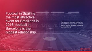The executive also says that the high
demand for events in Spain is linked
directly with the games of Barcelona
and Real Madrid.
http://www.mercadoeeventos.com.br/noticias/futebol-na-espanha-e-evento-que-mais-atraiu-brasileiros-em-2016/
Football in Spain is
the most attractive
event for Brazilians in
2016; football in
Barcelona is the
biggest relationship.
 