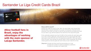Santander La Liga Credit Cards Brazil
Allow football fans in
Brazil, enjoy the
advantages of working
with the main sponsor of
LaLiga Santander.
How will it work?
Anyone can make the card for free. Next, the card holder must choose their
favorite team in LaLiga Santander or La Liga 1/3/3 (second, third and fourth
divisions). From there, you have to use the card during the purchases and hope
for your team to go well and balance the networks of the opponents goals.
If the cardholder spends more than $ 3,000 on the monthly bill, each team goal
he or she is worth is R$ 6.00. If the expenses with the card exceed R$ 2,000,
each goal is worth R$ 3,00. And if the expenses exceed R$ 1,000, each goal is
worth one real. There will also be specific days in which Santander will choose
certain games so that the goals are worth twice or even triple the normal.
Objective: Activate the brand with the sponsorship of La Liga.
Increase the number of cards purchased by customers.
Increase the average card usage ticket.
 
