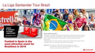 La Liga Santander Tour Brazil
Football in Spain is the
most attractive event for
Brazilians in 2016
How will it work?
Santander customers will be able to participate in this opportunity to have an
incredible experience of watching a match of their favorite club in La Liga in
Spain, with everything paid. Will be drawn monthly a person who will
accompany.
The last game of La Liga, will have a draw of a customer who cheers for the
champion club, to accompany the match with Ronaldo.
Objective: Activate the brand with the sponsorship of La Liga.
Increase the number of cards purchased by customers.
Improve customer stay with the card.
 