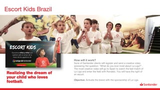 Escort Kids Brazil
Realizing the dream of
your child who loves
football.
How will it work?
Sons of Santander clients will register and send a creative video
answering the question: "What do you love most about La Liga?".
The most creative video will go to Spain to watch the last match of
La Liga and enter the field with Ronaldo. You will have the right of
an escort.
Objective: Activate the brand with the sponsorship of La Liga.
 