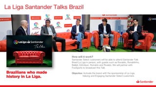 La Liga Santander Talks Brazil
Brazilians who made
history in La Liga.
How will it work?
Santander Select customers will be able to attend Santander Talk
Brasil La Liga in person, with guests such as Ronaldo, Ronaldinho,
Belleti, Edmilson, Romário and Rivaldo. We will partner with
FoxSports to broadcast this Talk.
Objective: Activate the brand with the sponsorship of La Liga.
Valuing and Engaging Santander Select customers.
 