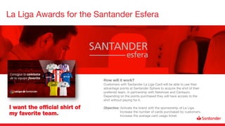 La Liga Awards for the Santander Esfera
I want the official shirt of
my favorite team.
How will it work?
Customers with Santander La Liga Card will be able to use their
advantage points at Santander Sphere to acquire the shirt of their
preferred team, in partnership with Netshoes and Centauro.
Depending on the points purchased they will have access to the
shirt without paying for it.
Objective: Activate the brand with the sponsorship of La Liga.
Increase the number of cards purchased by customers.
Increase the average card usage ticket.
 
