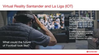 Virtual Reality Santander and La Liga (IOT)
We will develop in partnership with
GSIC Microsoft (Madrid) the Virtual
Reality La Liga Santander, aiming
to lead Santander customers who
want to follow the matches of their
team from the heart of the sofa in
their home.
In addition to the value proposition
focused on the sport, a model will
be developed to consult
information related to your
account, investments and points.
What could the future
of Football look like?
 