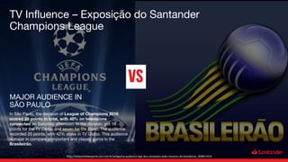 In São Paulo, the decision of League of Champions 2016
scored 26 points in total, with 49% on televisions
connected on Saturday afternoon. In the division, got 19
points for the TV Globo and seven for the Band. The audience
recorded 25 points, with 42% stake in TV Globo. This audience
is major in compare a important and classic game in the
Brasileirão.
MAJOR AUDIENCE IN
SÃO PAULO
http://maquinadoesporte.uol.com.br/artigo/na-audiencia-liga-dos-campeoes-bate-classicos-do-brasileirao_30485.html
TV Influence – Exposição do Santander
Champions League
 