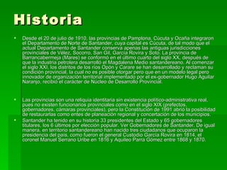 Historia  Desde el 20 de julio de 1910, las provincias de Pamplona, Cúcuta y Ocaña integraron el Departamento de Norte de Santander, cuya capital es Cúcuta, de tal modo que el actual Departamento de Santander conserva apenas las antiguas jurisdicciones provinciales de Vélez, Socorro, San Gil, García Rovira y Soto. La provincia de Barrancabermeja (Mares) se conformó en el último cuarto del siglo XX, después de que la industria petrolera desarrolló el Magdalena Medio santandereano. Al comenzar el siglo XXI, los distritos de los ríos Opón y Carare se han desarrollado y reclaman su condición provincial, la cual no es posible otorgar pero que en un modelo legal pero innovador de organización territorial implementado por el ex-gobernador Hugo Aguilar Naranjo, recibió el carácter de Núcleo de Desarrollo Provincial. Las provincias son una reliquia identitaria sin existencia político-administrativa real, pues no existen funcionarios provinciales como en el siglo XIX (prefectos, gobernadores, cámaras provinciales), pero la Constitución de 1991 abrió la posibilidad de restaurarlas como entes de planeación regional y concertación de los municipios. Santander ha tenido en su historia 33 presidentes del Estado y 65 gobernadores titulares, los 6 últimos por elección popular. Ver Gobernadores de Santander. De igual manera, en territorio santandereano han nacido tres ciudadanos que ocuparon la presidencia del país, como fueron el general Custodio García Rovira en 1814, el coronel Manuel Serrano Uribe en 1816 y Aquileo Parra Gómez entre 1868 y 1870. 