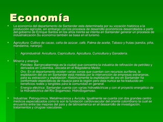 Economía  La economía del departamento de Santander esta determinada por su vocación histórica a la producción agrícola, sin embargo con los procesos de desarrollo económicos desarrollados a partir del gobierno de Enrique Santos en los años treinta se intenta en Santander generar un procesos de industrialización.Su economía también se basa en el turismo. Agricultura: Cultivo de cacao, caña de azúcar, café, Palma de aceite, Tabaco y frutas (sandía, piña, mandarina, naranja).  Agroindustrial: Avicultura, Capricultura, Apicultura, Cunicultura y Ganadería.  Minería y energía  Petróleo: Barrancabermeja es la ciudad que concentra la industria de refinación de petróleo y derivados en Colombia, ubicada en el Magdalena Medio.  Oro: En el departamento existen varias zonas que cuentan con recursos auríferos, la explotación del oro en Santander está medida por la intervención de empresas extranjeras, para su extracción y explotación. Históricamente la explotación de oro en Santander ha conformado espectativas de riqueza para la región pero ésta nunca se ha traducido en beneficios reales y tangibles para la comunidad en general.  Energía eléctrica: Santander cuenta con varias hidroeléctricas y con el proyecto energético de la Hidroeléctrica del Río Sogamoso, HidroSogamoso.  Industrias: Petroquímica, Metalmecánica y Avícola. Igualmente se cuanta con dos grandes centro médicos especializados como lo son la fundación cardiovascular del oriente colombiano la cual se encuantra entre las mejores del país y de latinoamerica en el dessarrollo de investigación, tratamientos y cirugías vasculares.  