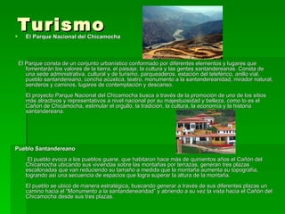 Turismo  El Parque Nacional del Chicamocha El Parque consta de un conjunto urbanístico conformado por diferentes elementos y lugares que fomentarán los valores de la tierra, el paisaje, la cultura y las gentes santandereanas. Consta de una sede administrativa, cultural y de turismo, parqueaderos, estación del teleférico, anillo vial, pueblo santandereano, concha acústica, teatro, monumento a la santandereanidad, mirador natural, senderos y caminos, lugares de contemplación y descanso. El proyecto Parque Nacional del Chicamocha busca a través de la promoción de uno de los sitios más atractivos y representativos a nivel nacional por su majestuosidad y belleza, como lo es el Cañon de Chicamocha, estimular el orgullo, la tradición, la cultura, la economía y la historia santandereana. Pueblo Santandereano  El pueblo evoca a los pueblos guane, que habitaron hace más de quinientos años el Cañón del Chicamocha ubicando sus viviendas sobre las montañas por terrazas, generan tres plazas escalonadas que van reduciendo su tamaño a medida que la montaña aumenta su topografía, logrando así una secuencia de espacios que logra superar la altura de la montaña. El pueblo se ubicó de manera estratégica, buscando generar a través de sus diferentes plazas un camino hacia el “Monumento a la santandenearidad” y abriendo a su vez la vista hacia el Cañón del Chicamocha desde sus tres plazas. 