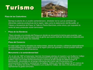 Turismo  Plaza de las Costumbres Semeja la placita de un pueblo santandereano, alrededor de la cual se exhibirán las diferentes cadenas productivas de la región, tales como la elaboración del Bocadillo, el Tabaco y Accesorios de Fique, la Talla en Piedra Barichara, entre otros y por supuesto la venta de esos productos recién terminados. Plaza de las Banderas  Plaza ubicada a la entrada del Parque en donde se encuentra la tarima para eventos, que servirá de centro de reunión para toda la gente que quiera disfrutar de todos los espectáculos programados para todos los visitantes. Plaza del Comercio En este lugar estarán ubicados los restaurantes, plazas de comida y refrescos especialmente acondicionados con la región típica de la región para que grandes y chicos puedan disfrutar de deliciosos platos santandereanos. Monumento a la santandenearidad    En el año de 1987 el historiador Germán Arciniegas plantea al maestro Luís Guillermo Vallejo V la realización de un monumento conmemorativo de la gesta comunera. Así el maestro Vallejo viajó a la ciudad de Bucaramanga a conocer el sitio donde se debería erigir el Monumento, ubicándolo en el paraje imponente del Cañón del Chicamocha con reconocimiento mundial y nacional por su belleza. Sobre una hoja de tabaco de 57 metros de largo y 35 metros de ancho, el Maestro Luís Guillermo Vallejo, da vida a 35 esculturas que representan la gesta comunera. 