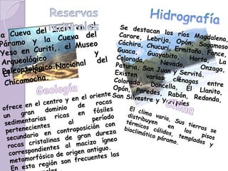 Reservas naturalesHidrografíala Cueva del Indio en el Páramo y la Cueva del Yeso en Curití,. el Museo Arqueológico y Paleontológico.Se destacan los ríos Magdalena, Carare, Lebrija, Opón, Sogamoso Cáchira, Chucuri, Ermitaño, Fonce, Guaca, Guayabito, Horta, La Colorada, Nevado, Onzaga, Paturia, San Juan y Servitá. Existen varias ciénagas entre Colorada, Doncella, El Llanito, Opón, Paredes, Rabón, Redonda, San Silvestre y YariquíesEl Parque Nacional del Chicamocha. Geologíaofrece en el centro y en el oriente un gran dominio de rocas sedimentarias ricas en fósiles pertenecientes al período secundario en contraposición con rocas cristalinas de gran dureza correspondientes al macizo ígneo metamorfósico de origen antiguo.En esta región son frecuentes las aguas termales..ClimaEl clima varia, Sus tierras se distribuyen en los pisos térmicos cálidos, templados y bioclimático páramo. 