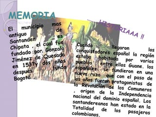 MEMORIAEl municipio mas antiguo  de Santander es Chipata , el cual fue fundado por Gonzalo  Jiménez de Quesada en 1537y dos años después  fundo Bogotá . ………HISTORIAAA !!Cuando llegaron los conquistadores español la región estaba habitada por varios pueblos , entre ellos Guane. los españoles  se fundieron en una nueva raza  que con el paso de los años fueron protagonistas  de la Revolución de los Comuneros , origen de la Independencia nacional del dominio español. Los santandereanos han estado en la Totalidad de los pasajeros colombianos.