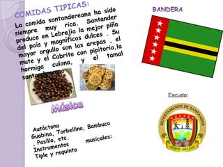    COMIDAS TIPICAS:La comida santandereana ha sido siempre muy rica. Santander produce en Lebrejia la mejor piña del país y magníficos dulces . Su mayor orgullo son las arepas , el mute y el Cabrito con pipitoria,la hormiga culona, y el tamal santandereano BANDERAEscudo:Música Autóctona Guabina, Torbellino, Bambuco , Pasillo, etc.Instrumentos musicales: Tiple y requinto