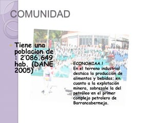COMUNIDADTiene una poblacion de : 2’086.649 hab. (DANE 2005)ECONOMIAA.!En el terreno industrial destaca la producción de alimentos y bebidas; en cuanto a la explotación minera, sobresale la del petróleo en el primer complejo petrolero de Barrancabermeja.