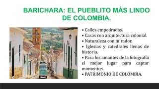 BARICHARA: EL PUEBLITO MÁS LINDO
DE COLOMBIA.
• Calles empedradas.
• Casas con arquitectura colonial.
• Naturaleza con mirador.
• Iglesias y catedrales llenas de
historia.
• Para los amantes de la fotografía
el mejor lugar para captar
momentos.
• PATRIMONIO DE COLOMBIA.
 