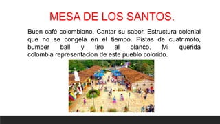 MESA DE LOS SANTOS.
Buen café colombiano. Cantar su sabor. Estructura colonial
que no se congela en el tiempo. Pistas de cuatrimoto,
bumper ball y tiro al blanco. Mi querida
colombia representacion de este pueblo colorido.
 