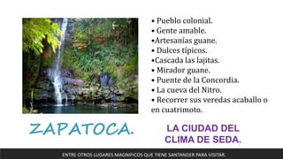 ZAPATOCA. LA CIUDAD DEL
CLIMA DE SEDA.
• Pueblo colonial.
• Gente amable.
•Artesanías guane.
• Dulces típicos.
•Cascada las lajitas.
• Mirador guane.
• Puente de la Concordia.
• La cueva del Nitro.
• Recorrer sus veredas acaballo o
en cuatrimoto.
ENTRE OTROS LUGARES MAGNIFICOS QUE TIENE SANTANDER PARA VISITAR.
 