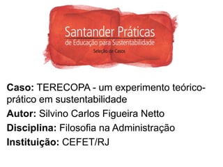 Caso: TERECOPA - um experimento teórico-
prático em sustentabilidade
Autor: Silvino Carlos Figueira Netto
Disciplina: Filosofia na Administração
Instituição: CEFET/RJ
 