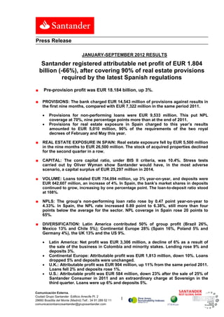 Press Release

                                  JANUARY-SEPTEMBER 2012 RESULTS

     Santander registered attributable net profit of EUR 1.804
    billion (-66%), after covering 90% of real estate provisions
              required by the latest Spanish regulations

■     Pre-provision profit was EUR 18.184 billion, up 3%.

■    PROVISIONS: The bank charged EUR 14,543 million of provisions against results in
     the first nine months, compared with EUR 7,322 million in the same period 2011.

     •    Provisions for non-performing loans were EUR 9,533 million. This put NPL
          coverage at 70%, nine percentage points more than at the end of 2011.
     •    Provisions for real estate exposure in Spain charged to this year’s results
          amounted to EUR 5,010 million, 90% of the requirements of the two royal
          decrees of February and May this year.

■    REAL ESTATE EXPOSURE IN SPAIN: Real estate exposure fell by EUR 5,500 million
     in the nine months to EUR 26,500 million. The stock of acquired properties declined
     for the second quarter in a row.

■    CAPITAL: The core capital ratio, under BIS II criteria, was 10.4%. Stress tests
     carried out by Oliver Wyman show Santander would have, in the most adverse
     scenario, a capital surplus of EUR 25,297 million in 2014.

■    VOLUME: Loans totaled EUR 754,094 million, up 3% year-on-year, and deposits were
     EUR 642,607 million, an increase of 4%. In Spain, the bank’s market shares in deposits
     continued to grow, increasing by one percentage point. The loan-to-deposit ratio stood
     at 108%.

■    NPLS: The group’s non-performing loan ratio rose by 0.47 point year-on-year to
     4.33%. In Spain, the NPL rate increased 0.89 point to 6.38%, still more than four
     points below the average for the sector. NPL coverage in Spain rose 20 points to
     65%.

■    DIVERSIFICATION: Latin America contributed 50% of group profit (Brazil 26%,
     Mexico 13% and Chile 5%); Continental Europe 28% (Spain 16%, Poland 5% and
     Germany 4%), the UK 13% and the US 9%.

     •    Latin America: Net profit was EUR 3,306 million, a decline of 6% as a result of
          the sale of the business in Colombia and minority stakes. Lending rose 9% and
          deposits 3%.
     •    Continental Europe: Attributable profit was EUR 1,813 million, down 10%. Loans
          dropped 5% and deposits were unchanged.
     •    U.K.: Attributable profit was EUR 904 million, up 11% from the same period 2011.
          Loans fell 2% and deposits rose 1%.
     •    U.S.: Attributable profit was EUR 584 million, down 23% after the sale of 25% of
          Santander Consumer in 2011 and an extraordinary charge at Sovereign in the
          third quarter. Loans were up 6% and deposits 5%.

Comunicación Externa.
Ciudad Grupo Santander Edificio Arrecife Pl. 2
28660 Boadilla del Monte (Madrid) Telf.: 34 91 289 52 11   1
comunicacionbancosantander@gruposantander.com
 