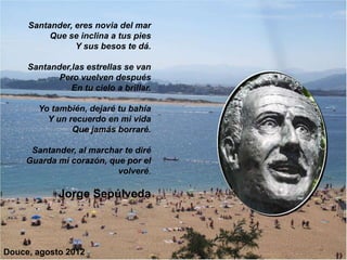 Santander, eres novia del mar
          Que se inclina a tus pies
                Y sus besos te dá.

     Santander,las estrellas se van
            Pero vuelven después
               En tu cielo a brillar.

       Yo también, dejaré tu bahía
         Y un recuerdo en mi vida
               Que jamás borraré.

      Santander, al marchar te diré
     Guarda mi corazón, que por el
                          volveré.

             Jorge Sepúlveda
                                    r




Douce, agosto 2012
 