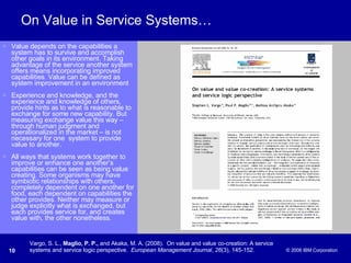 On Value in Service Systems… Value depends on the capabilities a system has to survive and accomplish other goals in its environment. Taking advantage of the service another system offers means incorporating improved capabilities. Value can be defined as system improvement in an environment  Experience and knowledge, and the experience and knowledge of others, provide hints as to what is reasonable to exchange for some new capability. But measuring exchange value this way – through human judgment and operationalized in the market – is not necessary for one  system to provide value to another. All ways that systems work together to improve or enhance one another’s capabilities can be seen as being value creating. Some organisms may have symbiotic relationships with others, completely dependent on one another for food, each dependent on capabilities the other provides. Neither may measure or judge explicitly what is exchanged, but each provides service for, and creates value with, the other nonetheless. Vargo, S. L.,  Maglio, P. P.,  and Akaka, M. A. (2008).  On value and value co-creation: A service systems and service logic perspective.  European Management Journal ,  26 (3), 145-152. 