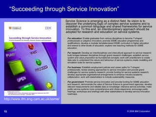 “ Succeeding through Service Innovation” Service Science  is emerging as a distinct field. Its vision is to discover the underlying logic of complex service systems and to establish a common language and shared frameworks for service innovation. To this end, an  interdisciplinary  approach should be adopted for research and education on service systems. http://www.ifm.eng.cam.ac.uk/ssme/ For education:  Enable graduates from various disciplines to become  T-shaped professionals  or  adaptive innovators ; promote SSME education programmes and qualifications; develop a modular template-based SSME curriculum in higher education and extend to other levels of education; explore new teaching methods for SSME education. For research:  Develop an interdisciplinary and intercultural approach to service research; build bridges between disciplines through grand research challenges; establish  service system  and  value proposition  as foundational concepts; work with practitioners to create data sets to understand the nature and behaviour of service systems create modelling and simulation tools for service systems. For business:  Establish employment policies and career paths for T-shaped professionals; review existing approaches to service innovation and provide grand challenges for service systems research; provide funding for service systems research; develop appropriate organisational arrangements to enhance industry-academic collaboration; work with stakeholders to include sustainability measures.  For government:  Promote service innovation and provide funding for SSME education and research; demonstrate the value of Service Science to government agencies; develop relevant measurements and reliable data on knowledge- intensive service activities; make public service systems more comprehensive and citizen-responsive; encourage public hearings, workshops and briefings with other stakeholders to develop service innovation roadmaps. 
