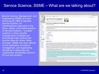 Service Science, SSME – What are we talking about? Service Science, Management, and Engineering (SSME) is a term introduced by IBM to describe Service Science, an interdisciplinary approach to the study, design, and implementation of services systems – complex systems in which specific arrangements of people and technologies take actions that provide value for others. More precisely, SSME has been defined as the application of science, management, and engineering disciplines to tasks that one organization beneficially performs for and with another. 