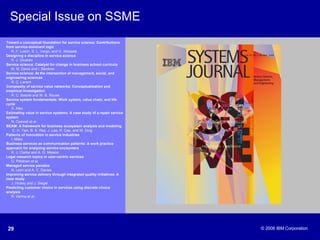 Special Issue on SSME Toward a conceptual foundation for service science: Contributions from service-dominant logic   R. F. Lusch, S. L. Vargo, and G. Wessels Designing a discipline in service science   R. J. Glushko Service science: Catalyst for change in business school curricula   M. M. Davis and I. Berdrow Service science: At the intersection of management, social, and engineering sciences R. C. Larson Complexity of service value networks: Conceptualization and empirical investigation R. C. Basole and W. B. Rouse Service system fundamentals: Work system, value chain, and life cycle S. Alter Estimating value in service systems: A case study of a repair service system   N. Caswell et al. BEAM: A framework for business ecosystem analysis and modeling   C. H. Tian, B. K. Ray, J. Lee, R. Cao, and W. Ding Patterns of innovation in service industries   I. Miles Business services as communication patterns: A work practice approach for analyzing service encounters R. J. Clarke and A. G. Nilsson Legal research topics in user-centric services O. Pitkänen et al. Managed service paradox N. Leon and A. C. Davies Improving service delivery through integrated quality initiatives: A case study J. Hickey and J. Siegel Predicting customer choice in services using discrete choice analysis R. Verma et al. 