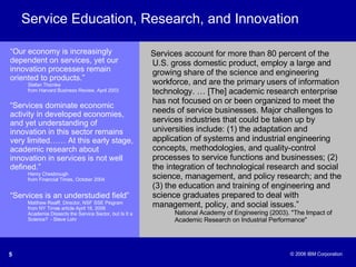 Service Education, Research, and Innovation Services account for more than 80 percent of the U.S. gross domestic product, employ a large and growing share of the science and engineering workforce, and are the primary users of information technology. … [The] academic research enterprise has not focused on or been organized to meet the needs of service businesses. Major challenges to services industries that could be taken up by universities include: (1) the adaptation and application of systems and industrial engineering concepts, methodologies, and quality-control processes to service functions and businesses; (2) the integration of technological research and social science, management, and policy research; and the (3) the education and training of engineering and science graduates prepared to deal with management, policy, and social issues.” National Academy of Engineering (2003). "The Impact of  Academic Research on Industrial Performance" “ Our economy is increasingly dependent on services, yet our innovation processes remain oriented to products.” Stefan Thomke  from Harvard Business Review, April 2003 “ Services dominate economic activity in developed economies, and yet understanding of innovation in this sector remains very limited…… At this early stage, academic research about innovation in services is not well defined.” Henry Chesbrough  from Financial Times, October 2004 “ Services is an understudied field”   Matthew Realff, Director, NSF SSE Program from NY Times article April 18, 2006 Academia Dissects the Service Sector, but Is It a Science?  - Steve Lohr 