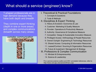 What should a service (engineer) know? I. Theoretical & Practical Foundations 1. Concepts & Questions 2. Tools & Methods II. Disciplines & Expert Thinking 3. History & Evolution: Economics & Law 4. Customer: Marketing & Quality Measure 5. Provider: Operations & Productivity Measure 6. Authority: Governance & Compliance Measure 7. Competitor: Design & Sustainable Innovation Measure 8. Privileged Access: Anthropology & People Resources 9. Owned Outright: Engineering & Technology Resources 10. Shared Access: Computing & Information Resources 11. Leased/Contract: Sourcing & Organization Resources 12. Future & Investment: Management & Strategy III. Professions & Complex Communication 13. Mindset & Entrepreneurship 14. Science & Leadership For a service science outline and 200+ annotated references, refer to: http://www.cob.sjsu.edu/ssme/refmenu.asp T-shaped professionals are in high demand because they have both depth and breadth They combine expert thinking (depth in one or more areas) and complex communications (breadth across many areas) complex communication expert thinking 