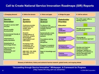 Stakeholder Priorities Education Research Business Government Service  Systems Customer-provider interactions that enable value cocreation Dynamic configurations of resources: people, technologies, organisations and information Increasing scale, complexity  and connectedness of service systems B2B, B2C, C2C, B2G, G2C, G2G service networks Service  Science To discover the underlying principles of complex service systems Systematically create, scale and improve systems Foundations laid by existing disciplines Progress in academic studies and practical tools Gaps in knowledge and skills Develop programmes & qualifications Service Innovation Growth in service GDP and jobs Service quality  & productivity Environmental friendly & sustainable Urbanisation & aging population Globalisation & technology drivers Opportunities for businesses, governments and individuals Skills & Mindset Knowledge & Tools Employment & Collaboration Policies  & Investment Develop and improve service innovation roadmaps, leading to a doubling of investment in service education and research by 2015 Encourage an interdisciplinary approach The white paper offers a starting point to -  “ Succeeding through Service Innovation” Whitepaper: A Framework for Progress (http://www.ifm.eng.cam.ac.uk/ssme/) Glossary of definitions, history and outlook of service research, global trends, and ongoing debate 1. Emerging demand 2. Define the domain 3. Vision and gaps 4. Bridge the gaps 5. Call for actions Call to Create National Service Innovation Roadmaps (SIR) Reports 