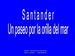 Canción  :  Santander eres novia del mar Autor  y  Cantante  :  Jorge Sepúlveda S a n t a n d e r Un paseo por la orilla del mar 