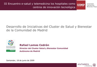 III Encuentro e-salud y telemedicina los hospitales como
                       centros de innovación tecnológica




 Desarrollo de Iniciativas del Cluster de Salud y Bienestar
 de la Comunidad de Madrid



               Rafael Lamas Cedrón
               Director del Cluster Salud y Bienestar Comunidad
               Autónoma de Madrid




 Santander, 18 de junio de 2009
 