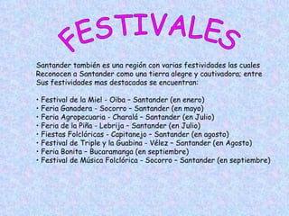 FESTIVALES Santander también es una región con varias festividades las cuales  Reconocen a Santander como una tierra alegre y cautivadora; entre Sus festividades mas destacadas se encuentran:  Festival de la Miel - Oiba – Santander (en enero) Feria Ganadera - Socorro – Santander (en mayo) Feria Agropecuaria - Charalá – Santander (en Julio) Feria de la Piña - Lebrija – Santander (en Julio) Fiestas Folclóricas - Capitanejo – Santander (en agosto) Festival de Triple y la Guabina - Vélez – Santander (en Agosto) Feria Bonita – Bucaramanga (en septiembre) Festival de Música Folclórica - Socorro – Santander (en septiembre) 